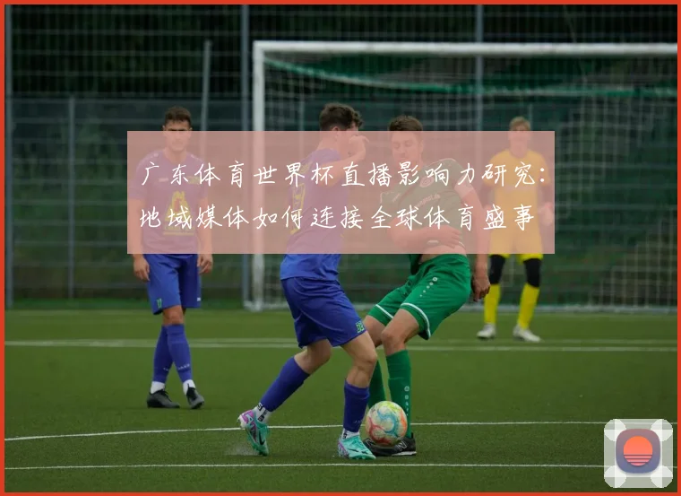 广东体育世界杯直播影响力研究：地域媒体如何连接全球体育盛事