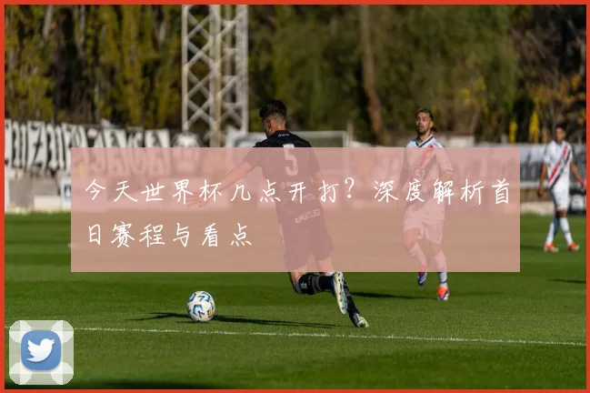 今天世界杯几点开打？深度解析首日赛程与看点