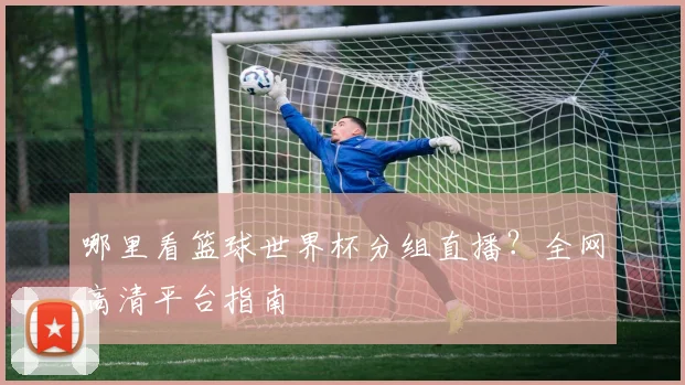 哪里看篮球世界杯分组直播？全网高清平台指南