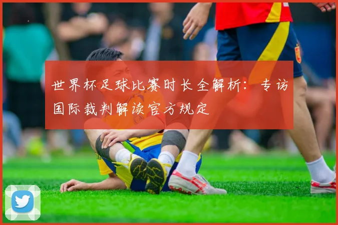 世界杯足球比赛时长全解析：专访国际裁判解读官方规定