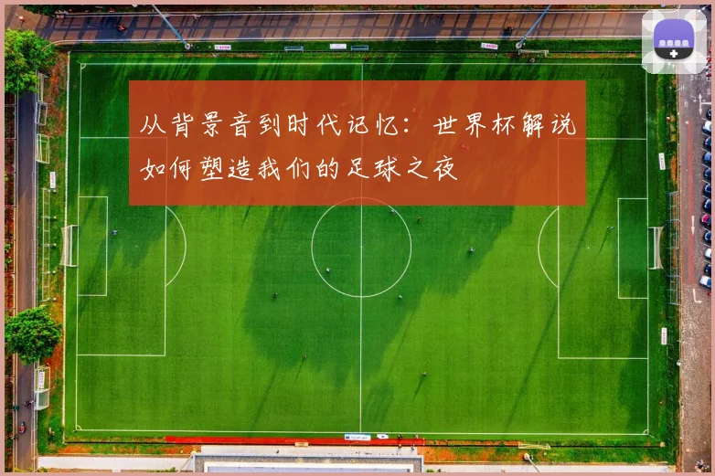 从背景音到时代记忆：世界杯解说如何塑造我们的足球之夜
