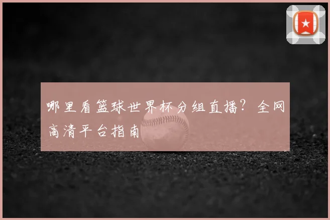 哪里看篮球世界杯分组直播？全网高清平台指南