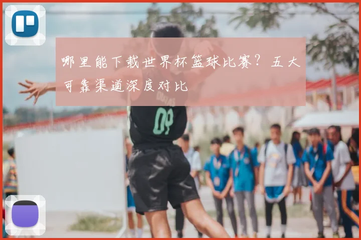 哪里能下载世界杯篮球比赛？五大可靠渠道深度对比