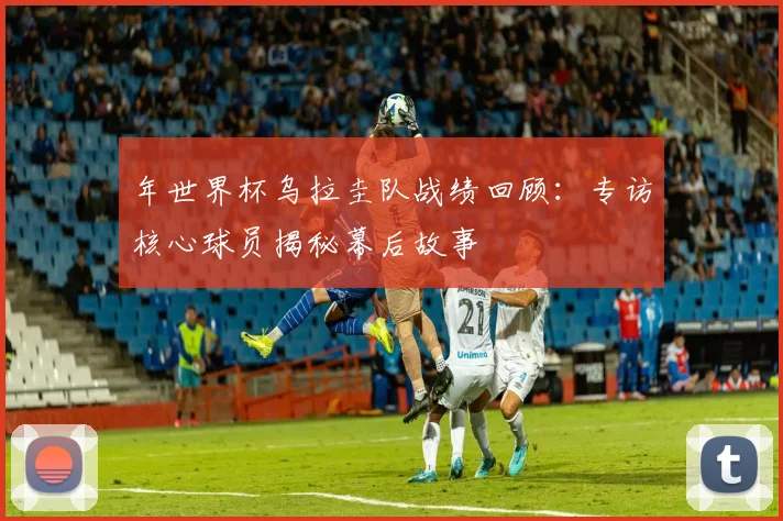 年世界杯乌拉圭队战绩回顾:专访核心球员揭秘幕后故事