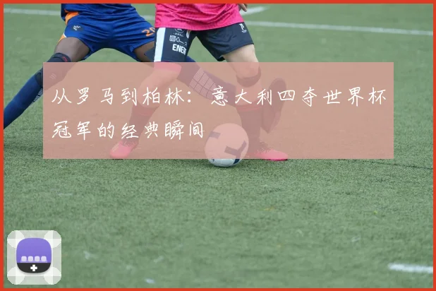从罗马到柏林：意大利四夺世界杯冠军的经典瞬间