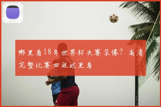 哪里看18年世界杯决赛录像？高清完整比赛回放这里看