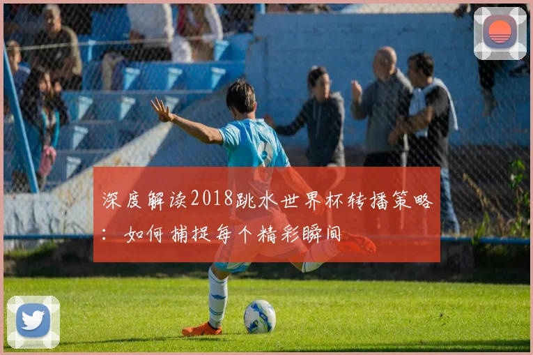 深度解读2018跳水世界杯转播策略:如何捕捉每个精彩瞬间