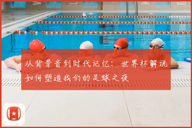 从背景音到时代记忆：世界杯解说如何塑造我们的足球之夜