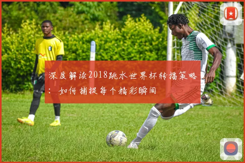 深度解读2018跳水世界杯转播策略：如何捕捉每个精彩瞬间